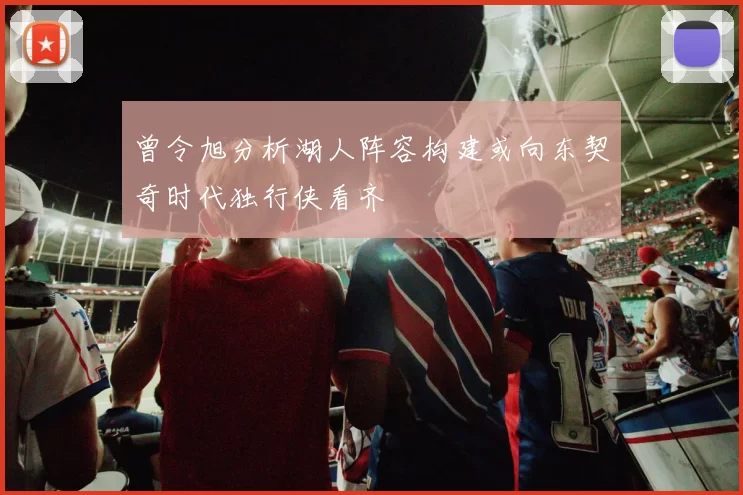 曾令旭分析湖人阵容构建或向东契奇时代独行侠看齐