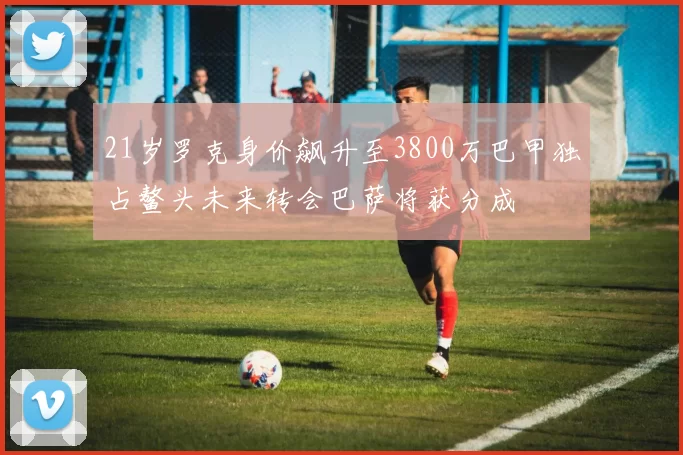 21岁罗克身价飙升至3800万巴甲独占鳌头未来转会巴萨将获分成