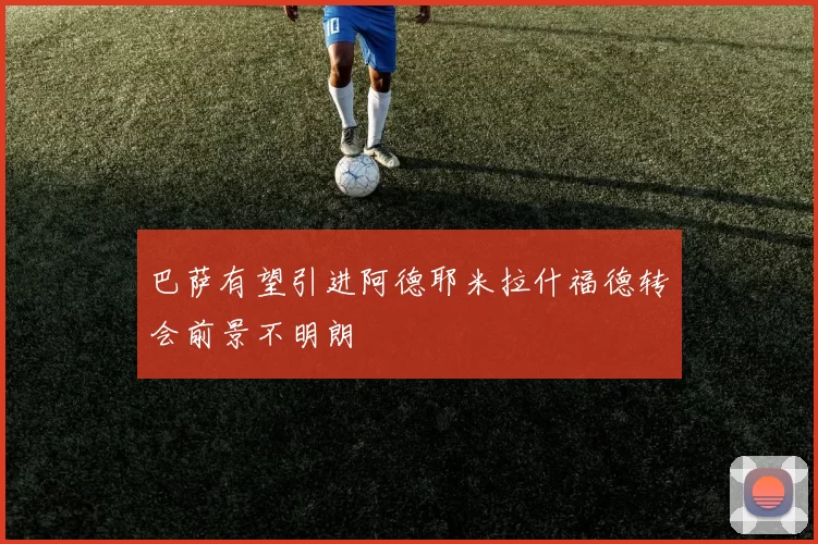 巴萨有望引进阿德耶米拉什福德转会前景不明朗