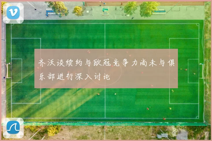 齐沃谈续约与欧冠竞争力尚未与俱乐部进行深入讨论