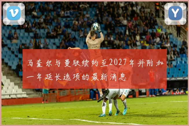 马奎尔与曼联续约至2027年并附加一年延长选项的最新消息