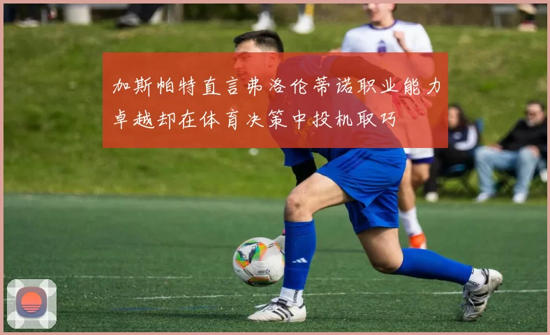 加斯帕特直言弗洛伦蒂诺职业能力卓越却在体育决策中投机取巧