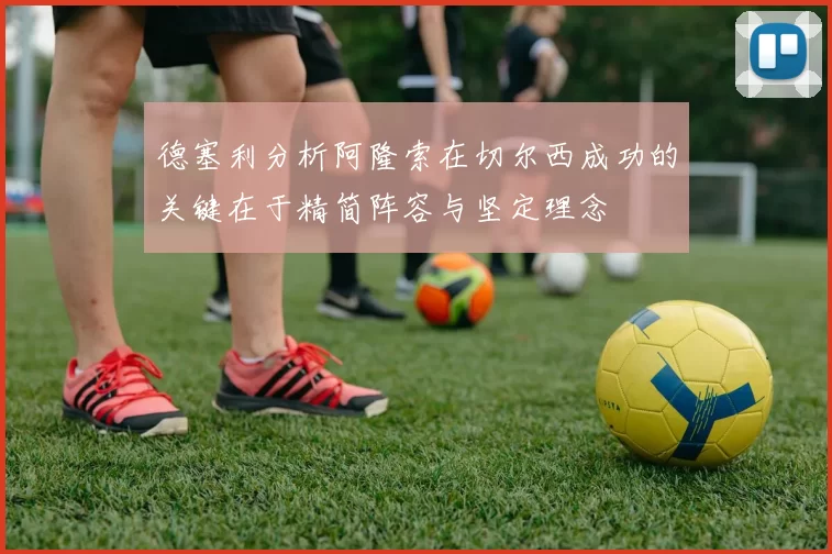 德塞利分析阿隆索在切尔西成功的关键在于精简阵容与坚定理念