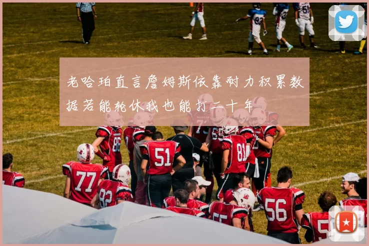 老哈珀直言詹姆斯依靠耐力积累数据若能轮休我也能打二十年