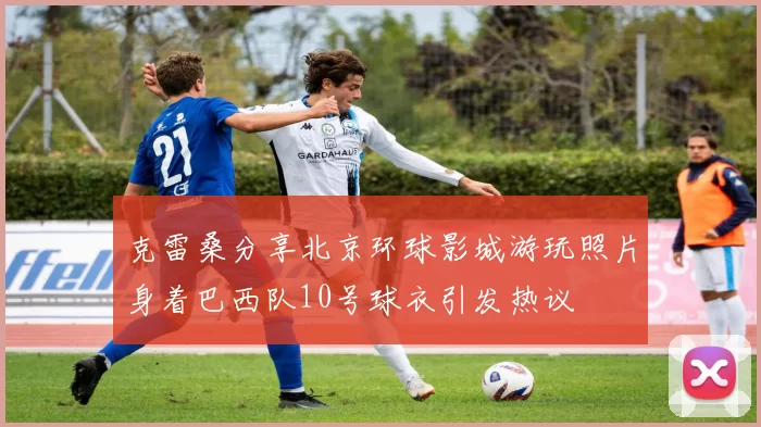克雷桑分享北京环球影城游玩照片身着巴西队10号球衣引发热议