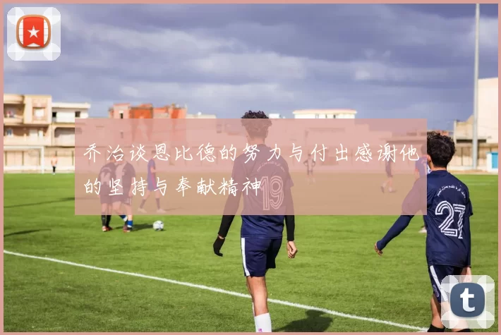 乔治谈恩比德的努力与付出感谢他的坚持与奉献精神