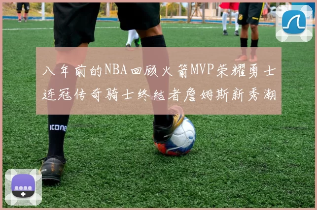 八年前的NBA回顾火箭MVP荣耀勇士连冠传奇骑士终结者詹姆斯新秀潮流涌动