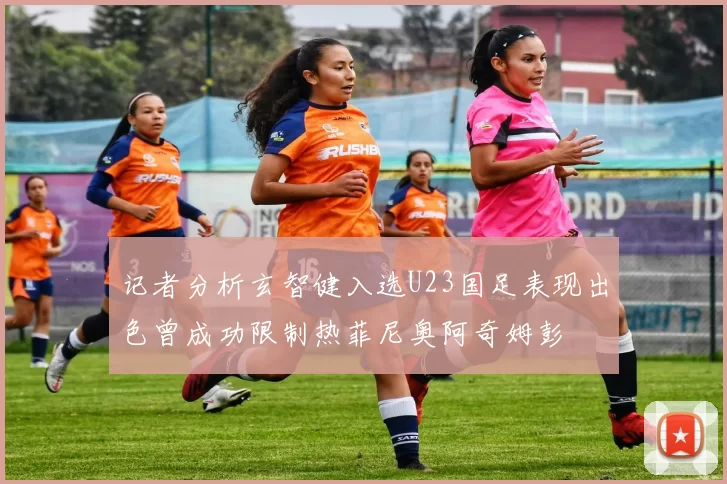 记者分析玄智健入选U23国足表现出色曾成功限制热菲尼奥阿奇姆彭