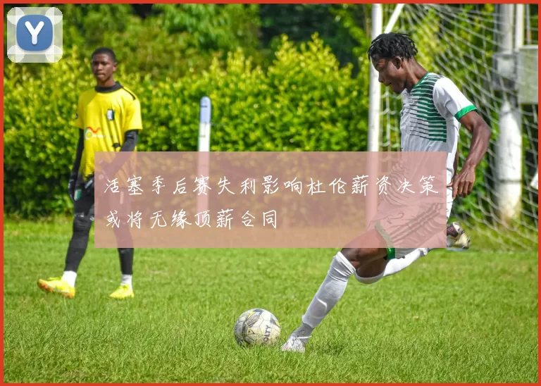 活塞季后赛失利影响杜伦薪资决策或将无缘顶薪合同