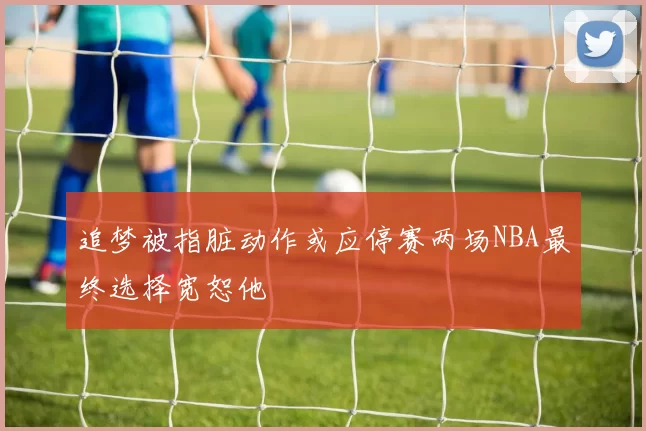 追梦被指脏动作或应停赛两场NBA最终选择宽恕他