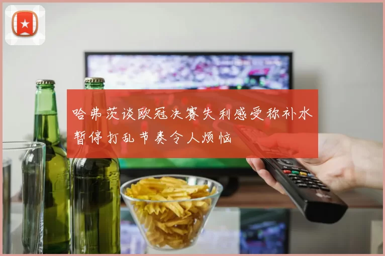 哈弗茨谈欧冠决赛失利感受称补水暂停打乱节奏令人烦恼
