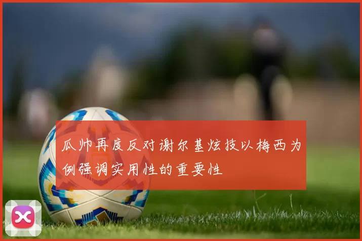 瓜帅再度反对谢尔基炫技以梅西为例强调实用性的重要性