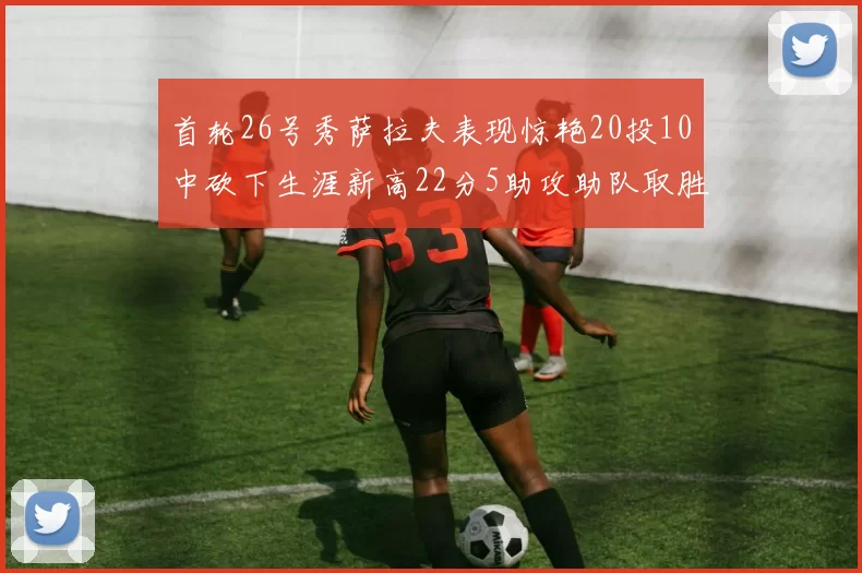 首轮26号秀萨拉夫表现惊艳20投10中砍下生涯新高22分5助攻助队取胜