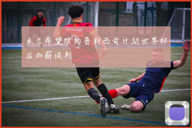 米兰希望续约普利西奇计划世界杯后加薪谈判