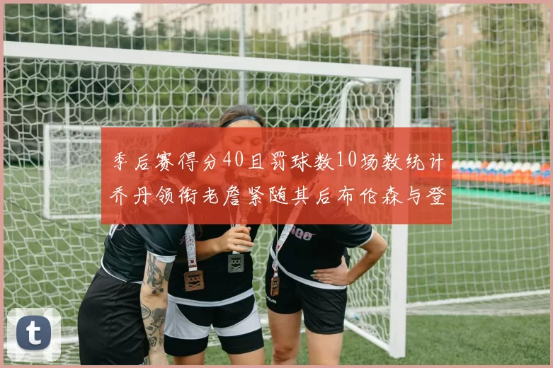 季后赛得分40且罚球数10场数统计乔丹领衔老詹紧随其后布伦森与登库并肩奋战
