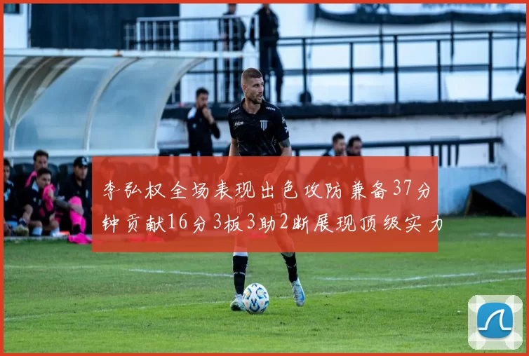 李弘权全场表现出色攻防兼备37分钟贡献16分3板3助2断展现顶级实力