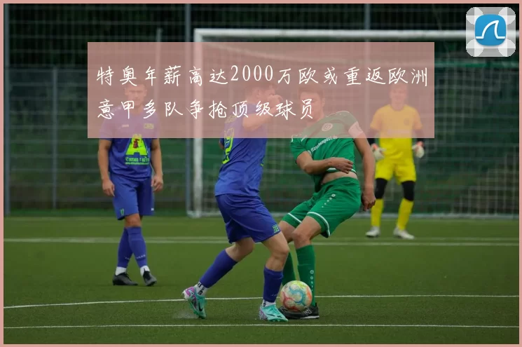 特奥年薪高达2000万欧或重返欧洲意甲多队争抢顶级球员