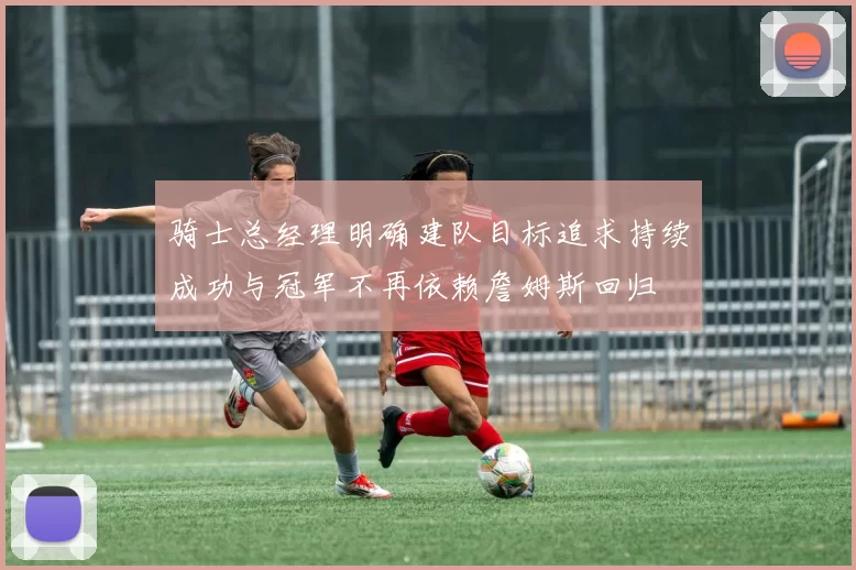 骑士总经理明确建队目标追求持续成功与冠军不再依赖詹姆斯回归