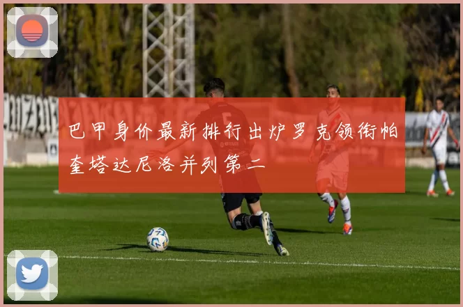 巴甲身价最新排行出炉罗克领衔帕奎塔达尼洛并列第二