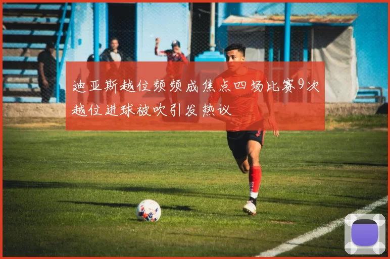 迪亚斯越位频频成焦点四场比赛9次越位进球被吹引发热议