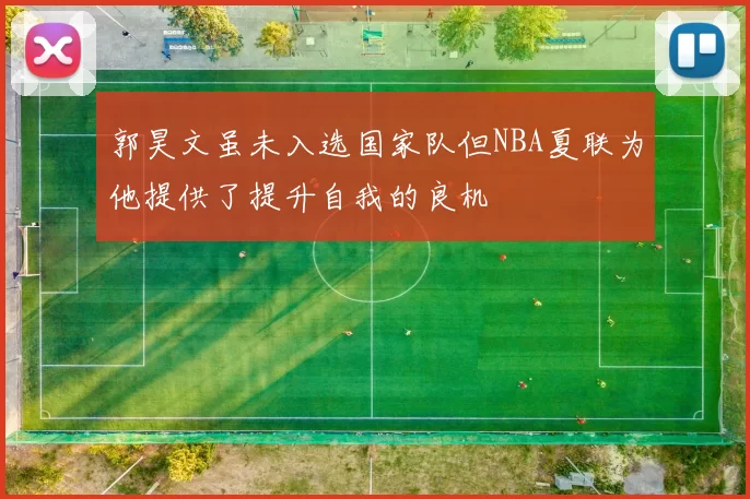 郭昊文虽未入选国家队但NBA夏联为他提供了提升自我的良机