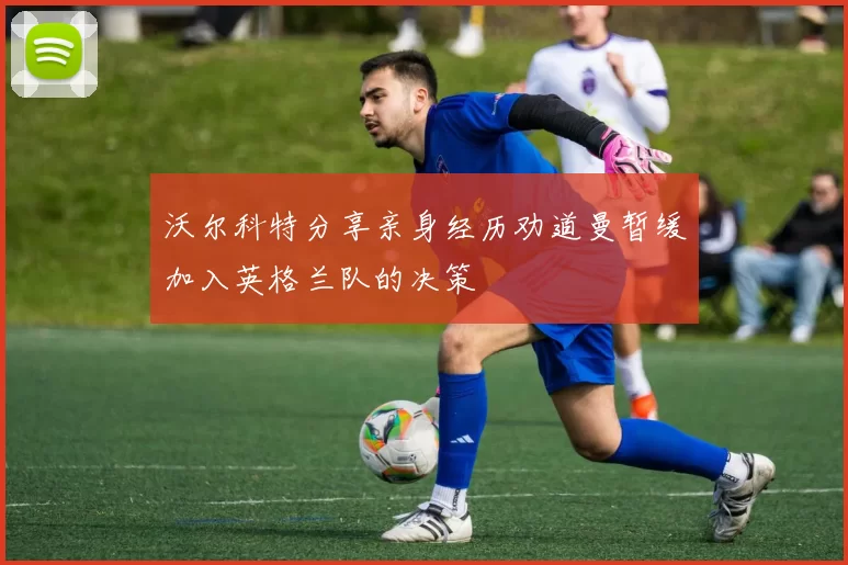 沃尔科特分享亲身经历劝道曼暂缓加入英格兰队的决策