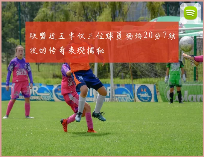 联盟近五季仅三位球员场均20分7助攻的传奇表现揭秘