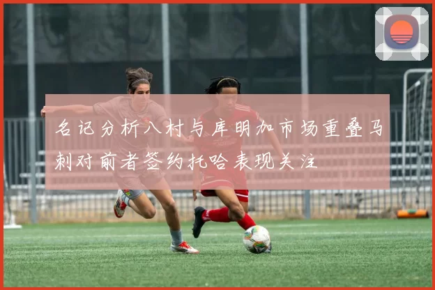 名记分析八村与库明加市场重叠马刺对前者签约托哈表现关注
